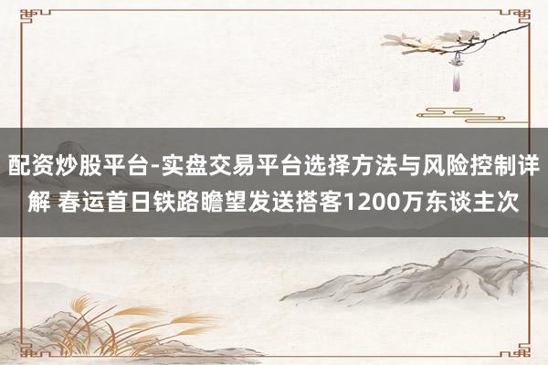配资炒股平台-实盘交易平台选择方法与风险控制详解 春运首日铁路瞻望发送搭客1200万东谈主次