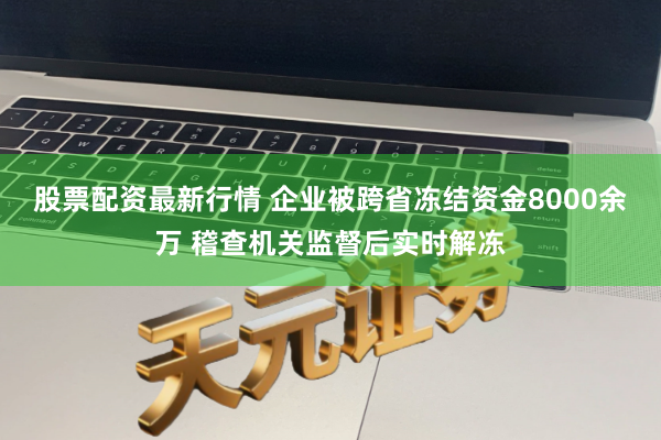 股票配资最新行情 企业被跨省冻结资金8000余万 稽查机关监督后实时解冻