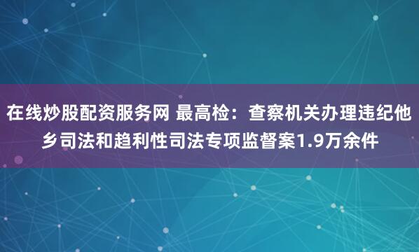 在线炒股配资服务网 最高检：查察机关办理违纪他乡司法和趋利性司法专项监督案1.9万余件