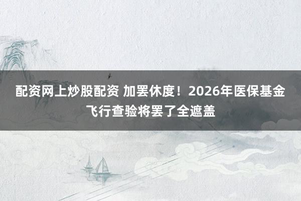 配资网上炒股配资 加罢休度！2026年医保基金飞行查验将罢了全遮盖