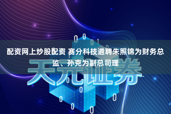 配资网上炒股配资 赛分科技遴聘朱照锦为财务总监、孙克为副总司理