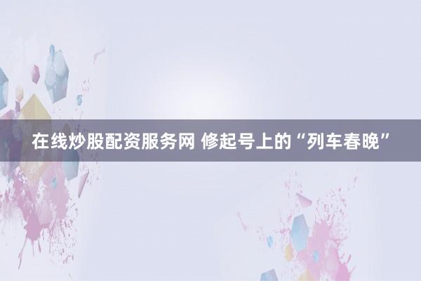 在线炒股配资服务网 修起号上的“列车春晚”