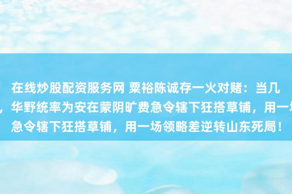在线炒股配资服务网 粟裕陈诚存一火对赌：当几十万精锐重兵压境临沂，华野统率为安在蒙阴旷费急令辖下狂搭草铺，用一场领略差逆转山东死局！