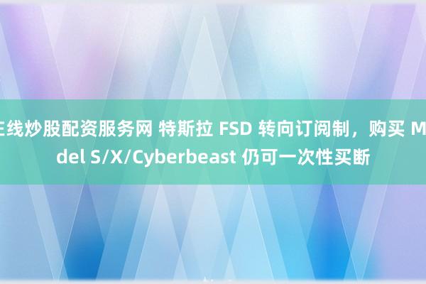 在线炒股配资服务网 特斯拉 FSD 转向订阅制，购买 Model S/X/Cyberbeast 仍可一次性买断