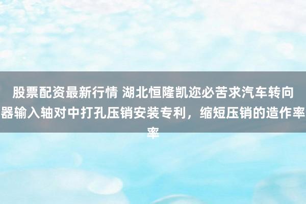 股票配资最新行情 湖北恒隆凯迩必苦求汽车转向器输入轴对中打孔压销安装专利，缩短压销的造作率