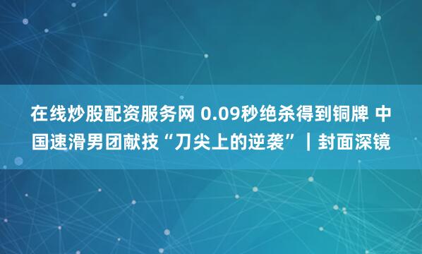 在线炒股配资服务网 0.09秒绝杀得到铜牌 中国速滑男团献技“刀尖上的逆袭”｜封面深镜