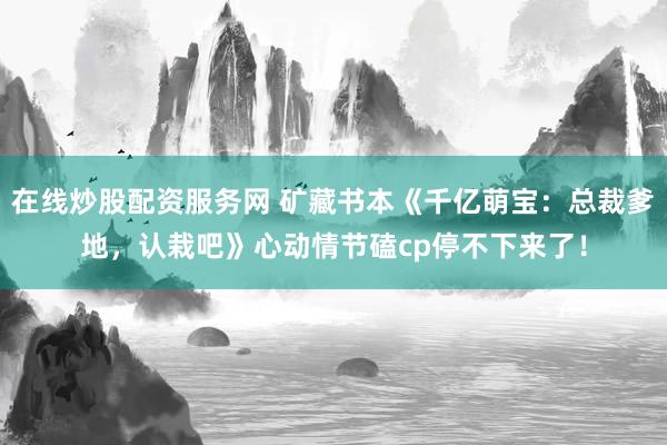 在线炒股配资服务网 矿藏书本《千亿萌宝：总裁爹地，认栽吧》心动情节磕cp停不下来了！