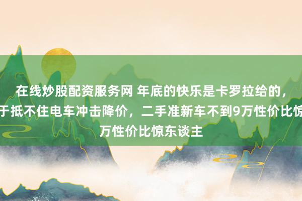 在线炒股配资服务网 年底的快乐是卡罗拉给的，丰田终于抵不住电车冲击降价，二手准新车不到9万性价比惊东谈主