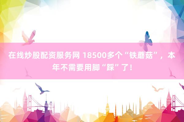 在线炒股配资服务网 18500多个“铁蘑菇”，本年不需要用脚“踩”了！