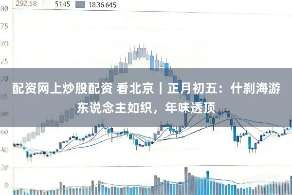 配资网上炒股配资 看北京｜正月初五：什刹海游东说念主如织，年味透顶