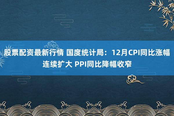 股票配资最新行情 国度统计局：12月CPI同比涨幅连续扩大 PPI同比降幅收窄