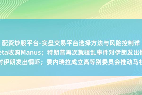 配资炒股平台-实盘交易平台选择方法与风险控制详解 商务部复兴审查Meta收购Manus；特朗普再次就骚乱事件对伊朗发出恫吓；委内瑞拉成立高等别委员会推动马杜罗配偶获释｜早报
