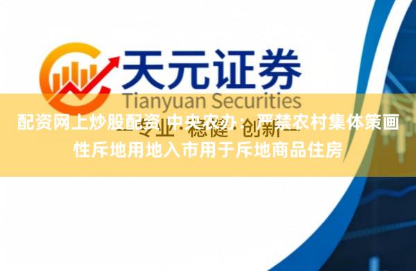 配资网上炒股配资 中央农办：严禁农村集体策画性斥地用地入市用于斥地商品住房