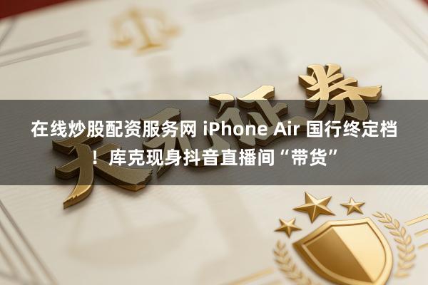 在线炒股配资服务网 iPhone Air 国行终定档！库克现身抖音直播间“带货”