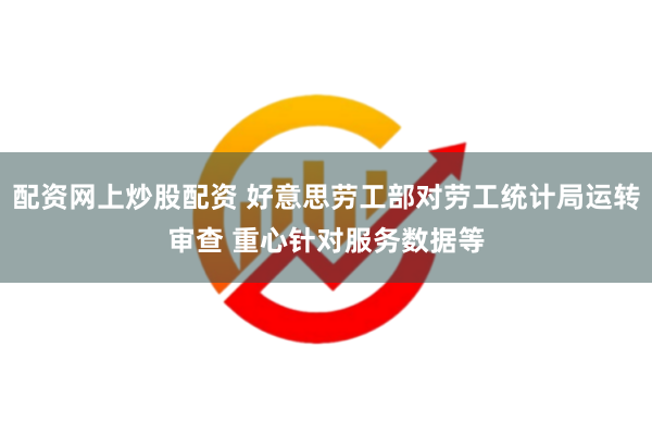 配资网上炒股配资 好意思劳工部对劳工统计局运转审查 重心针对服务数据等