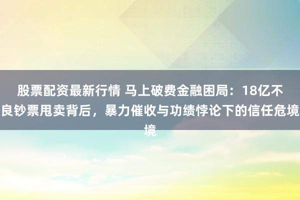 股票配资最新行情 马上破费金融困局：18亿不良钞票甩卖背后，暴力催收与功绩悖论下的信任危境