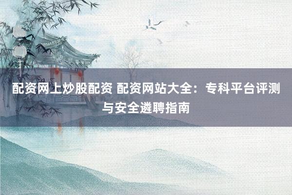 配资网上炒股配资 配资网站大全：专科平台评测与安全遴聘指南