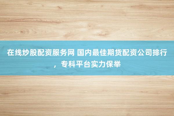 在线炒股配资服务网 国内最佳期货配资公司排行，专科平台实力保举