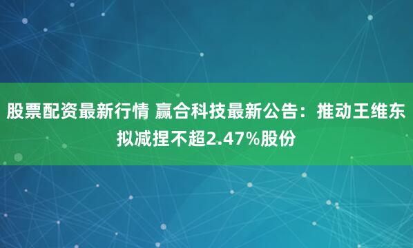 股票配资最新行情 赢合科技最新公告：推动王维东拟减捏不超2.47%股份